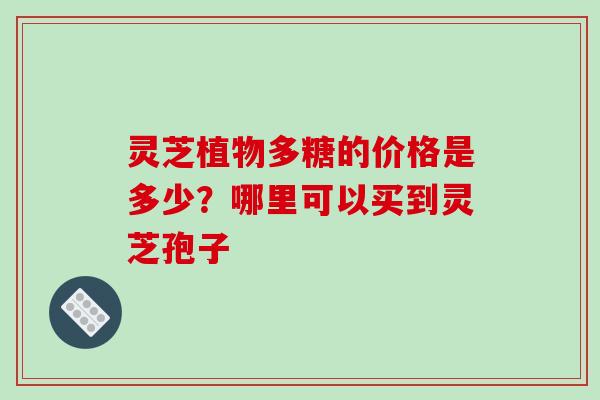灵芝植物多糖的价格是多少?哪里可以买到灵芝孢子