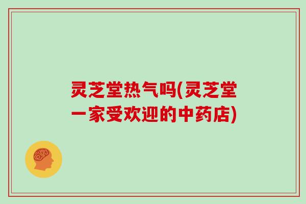 灵芝堂热气吗(灵芝堂一家受欢迎的中药店)