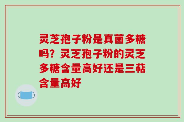 灵芝孢子粉是真菌多糖吗?灵芝孢子粉的灵芝多糖含量高好还是三萜含量高好
