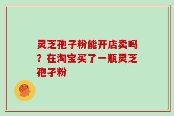 灵芝孢子粉能开店卖吗？在淘宝买了一瓶灵芝孢孑粉