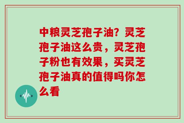 中粮灵芝孢子油？灵芝孢子油这么贵，灵芝孢子粉也有效果，买灵芝孢子油真的值得吗你怎么看