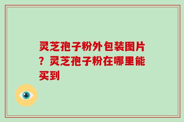 灵芝孢子粉外包装图片？灵芝孢子粉在哪里能买到