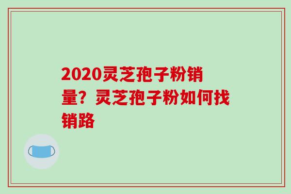 2020灵芝孢子粉销量？灵芝孢子粉如何找销路