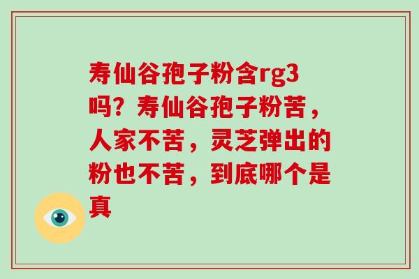 寿仙谷孢子粉含rg3吗?寿仙谷孢子粉苦,人家不苦,灵芝弹出的粉也不苦,到底哪个是真