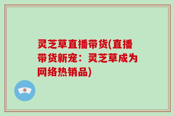 灵芝草直播带货(直播带货新宠：灵芝草成为网络热销品)