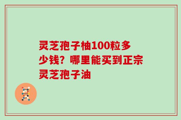 灵芝孢子柚100粒多少钱?哪里能买到正宗灵芝孢子油