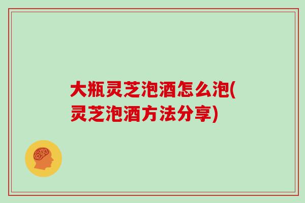 大瓶灵芝泡酒怎么泡(灵芝泡酒方法分享)