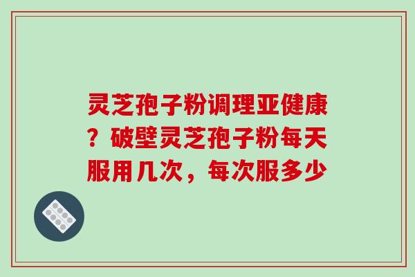 灵芝孢子粉调理亚健康？破壁灵芝孢子粉每天服用几次，每次服多少