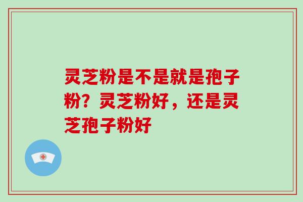 灵芝粉是不是就是孢子粉？灵芝粉好，还是灵芝孢子粉好