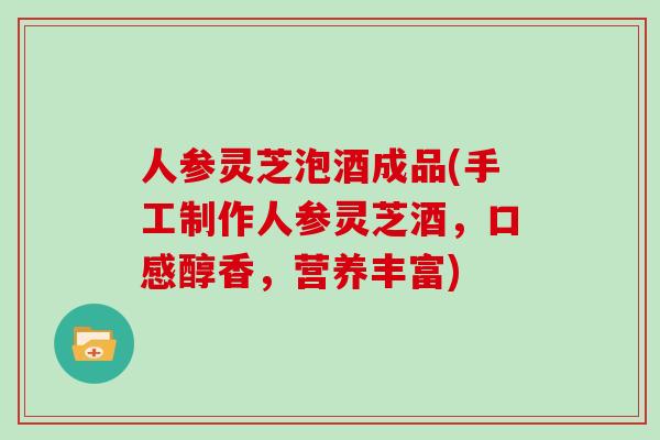 人参灵芝泡酒成品(手工制作人参灵芝酒，口感醇香，营养丰富)