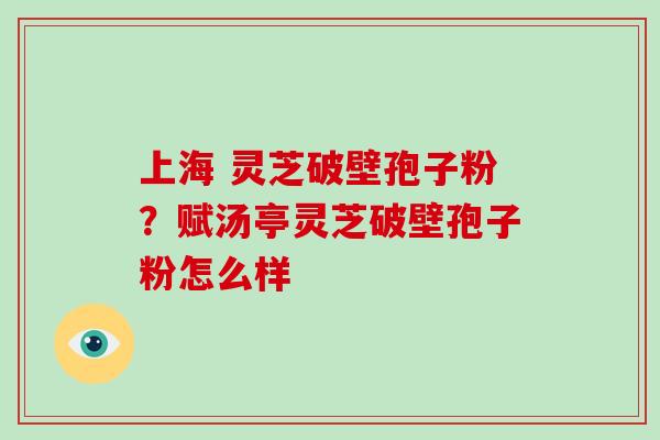 上海 灵芝破壁孢子粉?赋汤亭灵芝破壁孢子粉怎么样