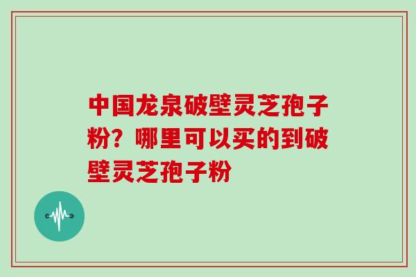 中国龙泉破壁灵芝孢子粉?哪里可以买的到破壁灵芝孢子粉