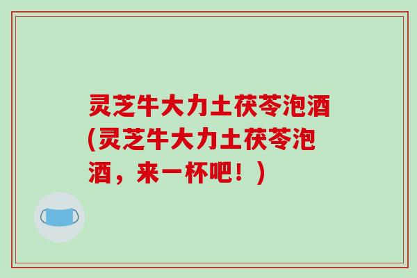 灵芝牛大力土茯苓泡酒(灵芝牛大力土茯苓泡酒，来一杯吧！)