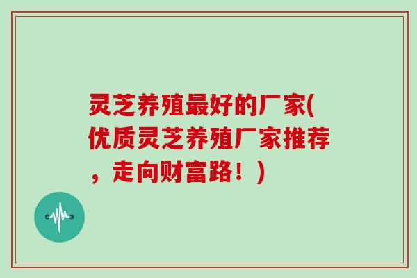 灵芝养殖最好的厂家(优质灵芝养殖厂家推荐，走向财富路！)