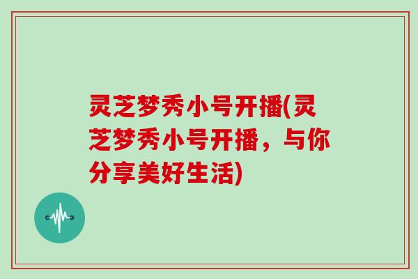 灵芝梦秀小号开播(灵芝梦秀小号开播，与你分享美好生活)