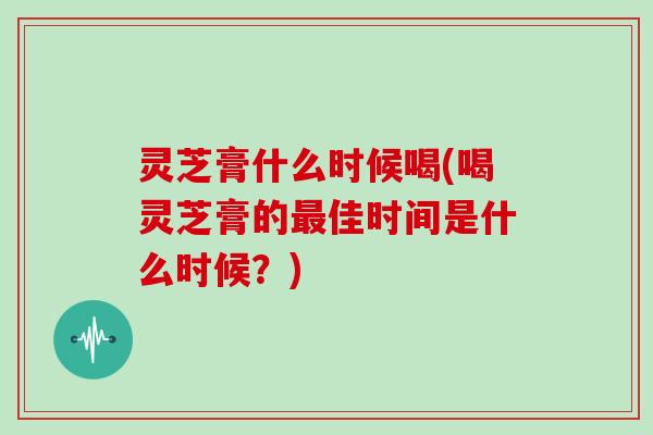 灵芝膏什么时候喝(喝灵芝膏的最佳时间是什么时候？)