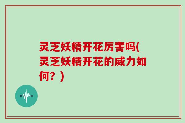 灵芝妖精开花厉害吗(灵芝妖精开花的威力如何？)