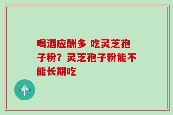 喝酒应酬多 吃灵芝孢子粉？灵芝孢子粉能不能长期吃
