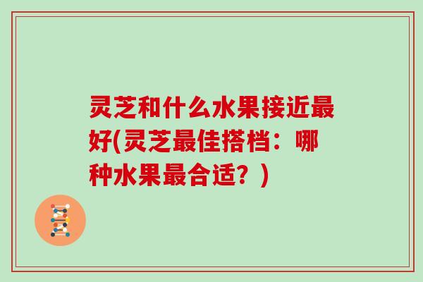 灵芝和什么水果接近最好(灵芝最佳搭档：哪种水果最合适？)