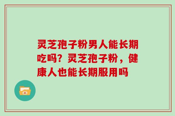 灵芝孢子粉男人能长期吃吗？灵芝孢子粉，健康人也能长期服用吗