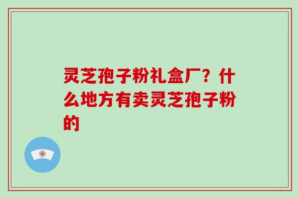 灵芝孢子粉礼盒厂？什么地方有卖灵芝孢子粉的