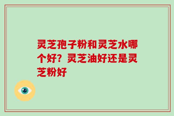 灵芝孢子粉和灵芝水哪个好?灵芝油好还是灵芝粉好