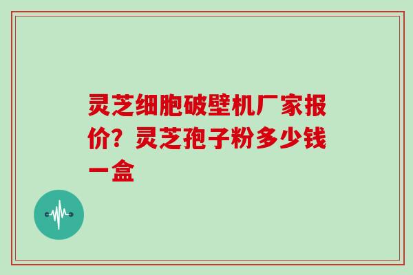 灵芝细胞破壁机厂家报价？灵芝孢子粉多少钱一盒