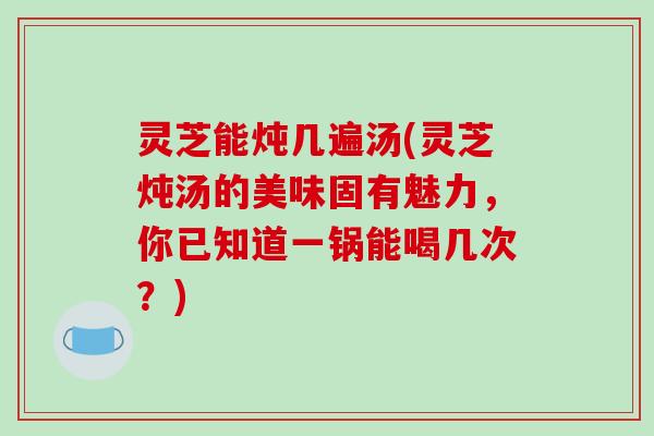 灵芝能炖几遍汤(灵芝炖汤的美味固有魅力,你已知道一锅能喝几次?)