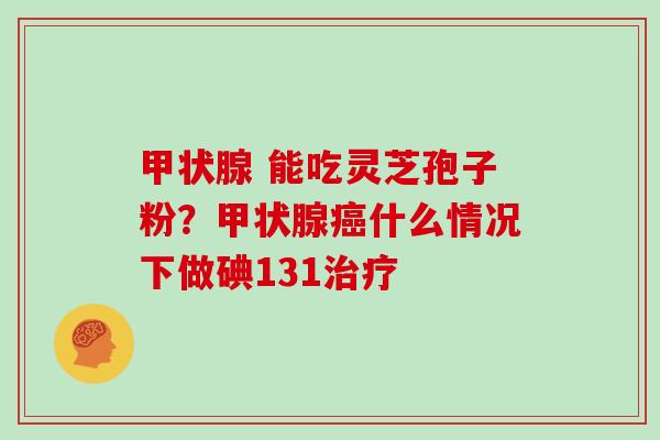 甲状腺 能吃灵芝孢子粉?甲状腺癌什么情况下做碘131治疗