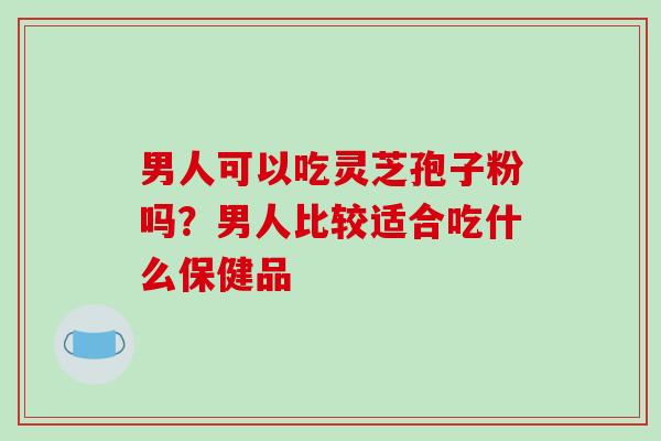 男人可以吃灵芝孢子粉吗？男人比较适合吃什么保健品