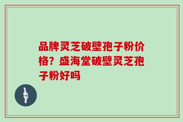 品牌灵芝破壁孢子粉价格？盛海堂破壁灵芝孢子粉好吗