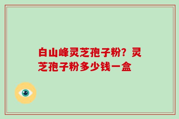 白山峰灵芝孢子粉？灵芝孢子粉多少钱一盒