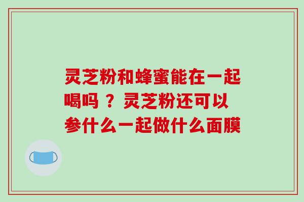 灵芝粉和蜂蜜能在一起喝吗 ？灵芝粉还可以参什么一起做什么面膜