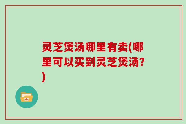 灵芝煲汤哪里有卖(哪里可以买到灵芝煲汤？)