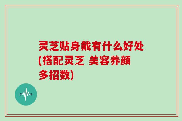 灵芝贴身戴有什么好处(搭配灵芝 美容养颜多招数)
