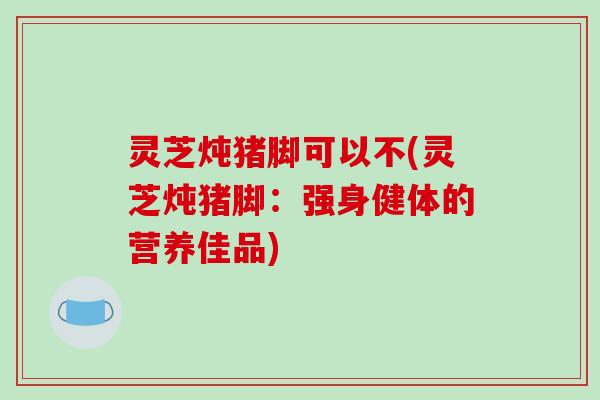 灵芝炖猪脚可以不(灵芝炖猪脚:强身健体的营养佳品)