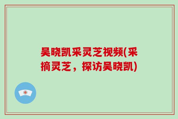 吴晓凯采灵芝视频(采摘灵芝，探访吴晓凯)