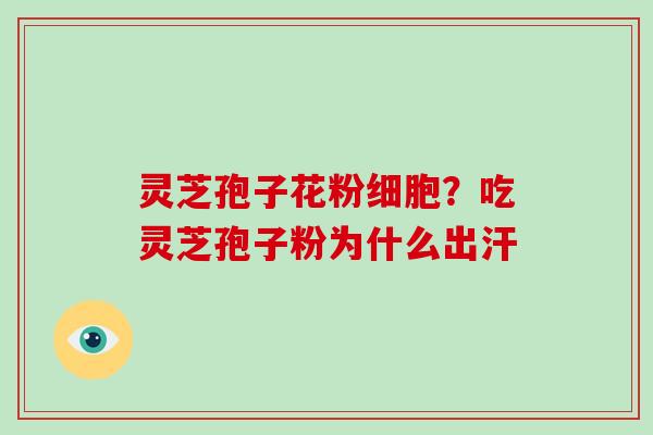 灵芝孢子花粉细胞?吃灵芝孢子粉为什么出汗