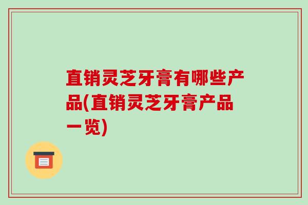 直销灵芝牙膏有哪些产品(直销灵芝牙膏产品一览)