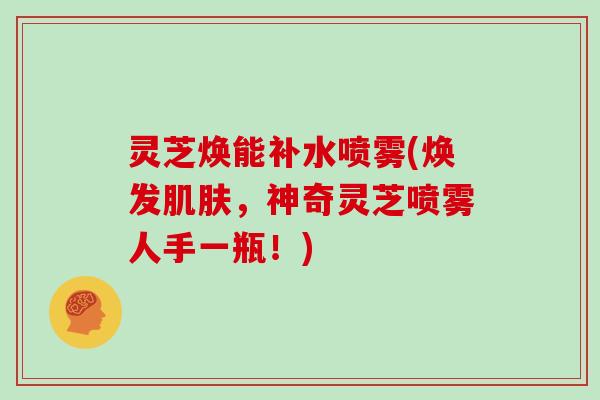 灵芝焕能补水喷雾(焕发肌肤,神奇灵芝喷雾人手一瓶!)