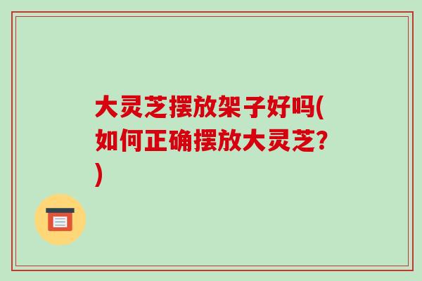 大灵芝摆放架子好吗(如何正确摆放大灵芝？)