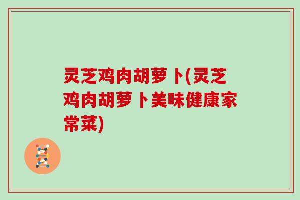灵芝鸡肉胡萝卜(灵芝鸡肉胡萝卜美味健康家常菜)