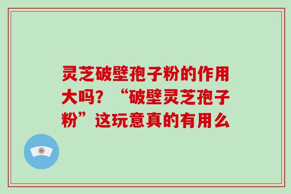 灵芝破壁孢子粉的作用大吗？“破壁灵芝孢子粉”这玩意真的有用么