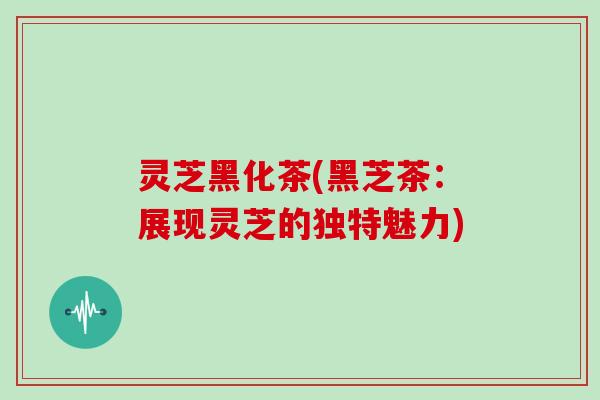 灵芝黑化茶(黑芝茶：展现灵芝的独特魅力)