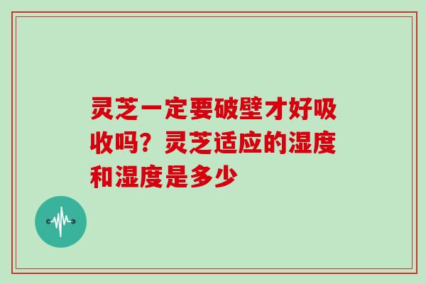 灵芝一定要破壁才好吸收吗？灵芝适应的湿度和湿度是多少