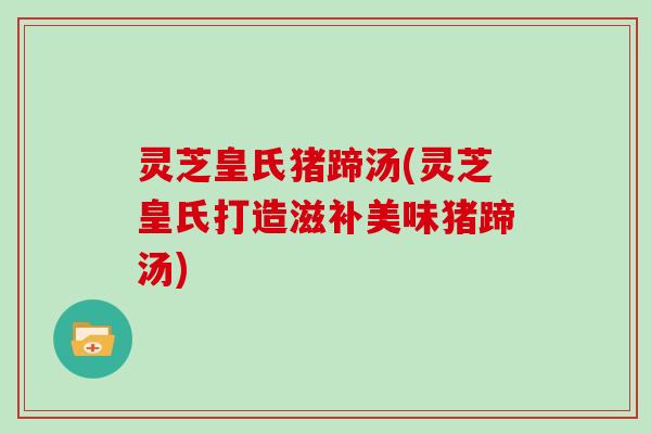 灵芝皇氏猪蹄汤(灵芝皇氏打造滋补美味猪蹄汤)