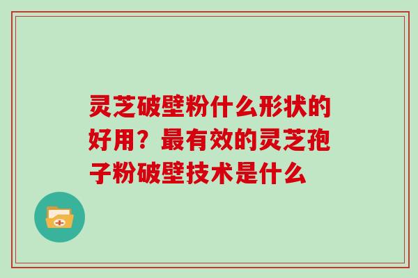 灵芝破壁粉什么形状的好用？最有效的灵芝孢子粉破壁技术是什么