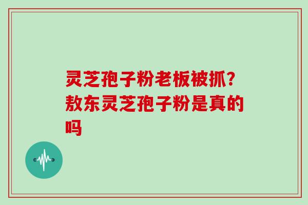 灵芝孢子粉老板被抓？敖东灵芝孢子粉是真的吗