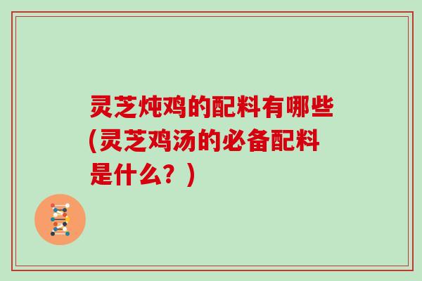 灵芝炖鸡的配料有哪些(灵芝鸡汤的必备配料是什么?)