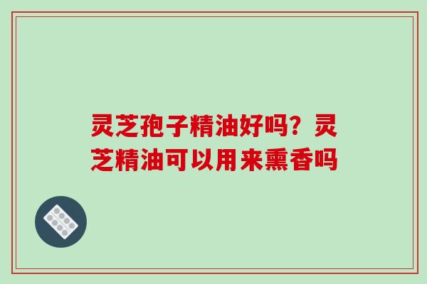 灵芝孢子精油好吗？灵芝精油可以用来熏香吗